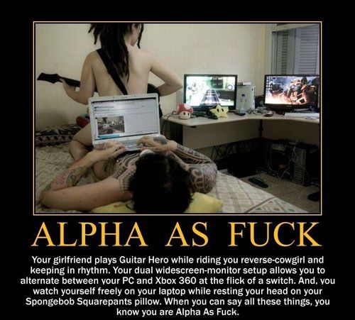 ALPHA AS F✡✝K Your girlfriend plays Guitar Hero while riding you reverse-cowgirl and keeping in rhythm. Your dual widescreen-monitor setup allows you to alternate between your PC and Xbox 360 at the flick of a switch.