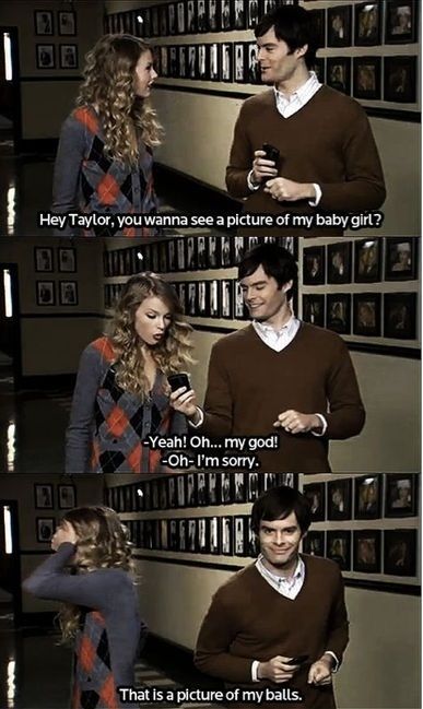 Hey Taylor, you wanna see a picture of my baby girl? - Yeah! Oh... my god! - Oh - I'm sorry. That is a picture of my balls.