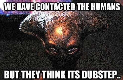 WE HAVE CONTACTED THE HUMANS. BUT THEY THINK ITS DUBSTEP