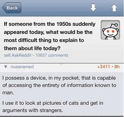 I possess a device, in my pocket, that is capable of accessing the entirety of information known to man. I use it to look at pictures of cats and get in arguments with strangers.