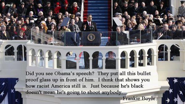 Did you see Obama's speech? They put all this bullet proof glass up in front of him. I think that shows you how racist America still is. Just because he's black doesn't mean he's going to shoot anybody.