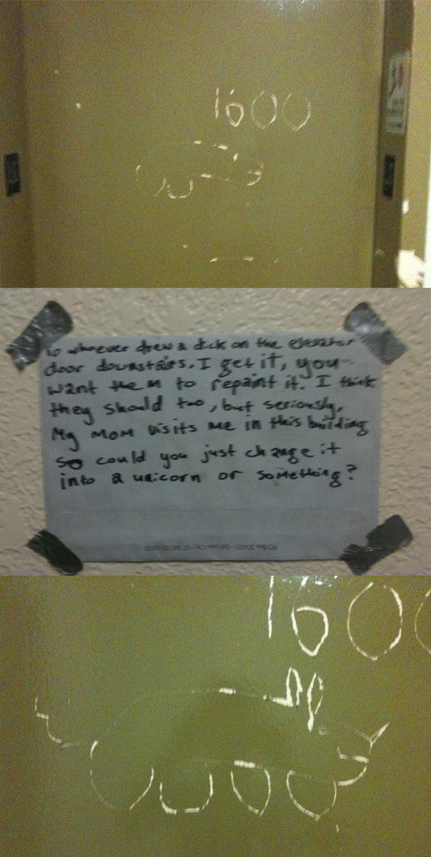 To whoever drew a dick on the elevator door downstairs, I get it, you want them to repaint it. I think they should too, but seriously, my mom visits me in this building so could you just change it into a unicorn or something?