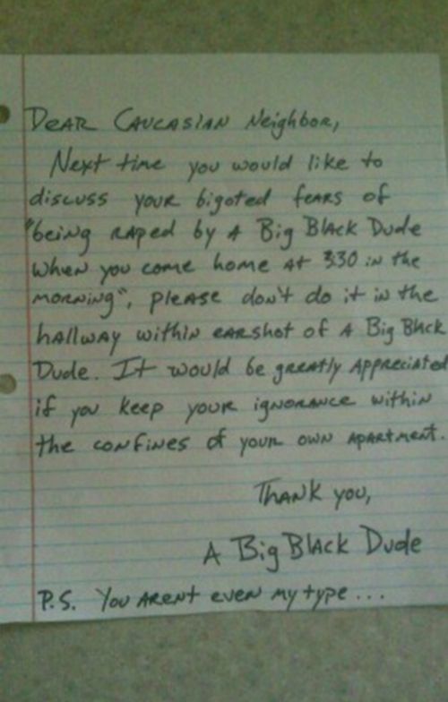 Dear Caucasian Neighbor, Next time you would like to discuss your bigoted fears of 'being raped by a Big Black Dude when you come home at 3:30 in the morning', please don't do it in the hallway within earshot of a Big Black Dude.