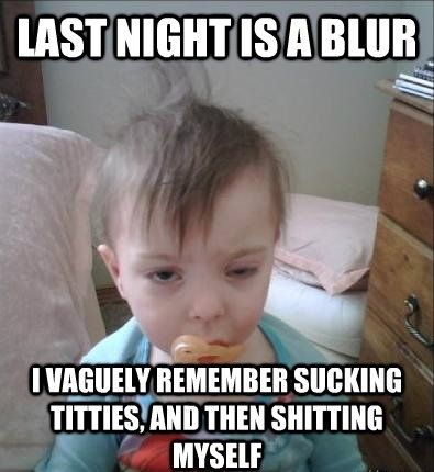 LAST NIGHT IS A BLUR
 I VAGUELY REMEMBER SUCKING TITTIES, AND THEN SHITTING MYSELF