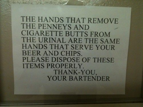 THE HANDS THAT REMOVE THE PENNEYS AND CIGARETTE BUTTS FROM THE URINAL ARE THE SAME HANDS THAT SERVE YOUR BEER AND CHIPS. PLEASE DISPOSE OF THESE ITEMS PROPERLY. THANK-YOU, YOUR BARTENDER