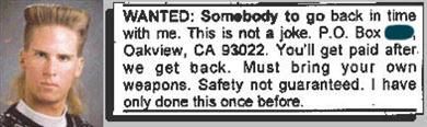 WANTED: Somebody to go back in time with me. This is not a joke. P.O. Box Oakview, CA 93022. You'll get paid after we get back. Must bring your own weapons. Safety not guaranteed. I have only done this once before.