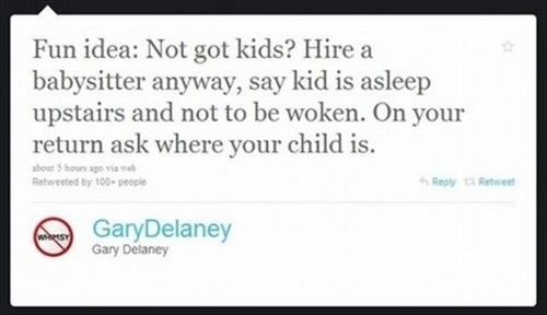 Fun idea: Not got kids? Hire a babysitter anyway, say kid is asleep upstairs and not to be woken. On your return ask where your child is.