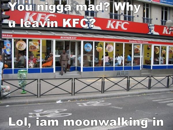 You nigga mad? Why u leavin KFC? Lol, iam moonwalking in