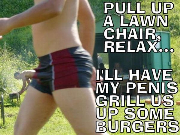 PULL UP A LAWN CHAIR, RELAX... I'LL HAVE MY PENIS GRILL US UP SOME BURGERS