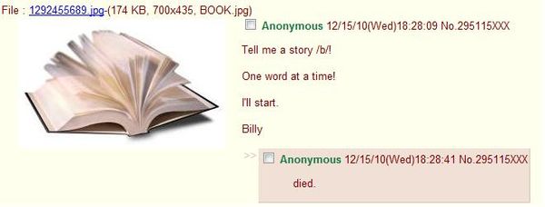 Tell me a story /b/! One word at a time! I'll start. Billy died.
