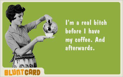 I'm a real bitch before I have my coffee. And afterwards.