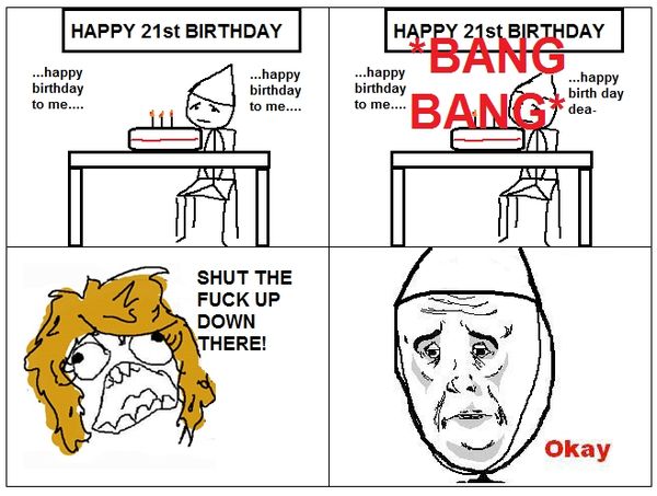 HAPPY 21st BIRTHDAY ...happy birthday to me.... ...happy birthday to me.... *BANG BANG* SHUT THE F✡✝K UP DOWN THERE! Okay