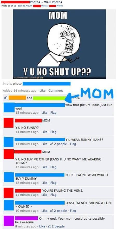 MOM Y U NO SHUT UP?? wow that picture looks just like you! MOM Y U NO FUNNY? Y U WEAR SKINNY JEANS? MOM Y U NO BUY ME OTHER JEANS IF U NO WANT ME WEARING THEM?? BCUZ U WONT WEAR WHAT I BUY Y DUMMY YOU'RE FAILING THE MEME