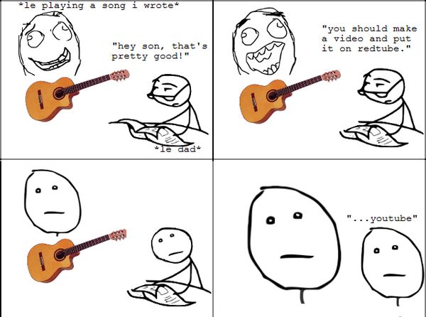 *le playing a song i wrote* 'hey son, that's pretty good!' 'you should make a video and put it on redtube.' '...youtube'