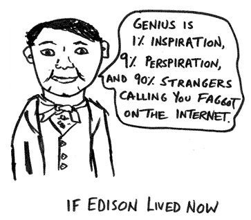 IF EDISON LIVED NOW GENIUS IS 1% INSPIRATION, 9% PERSPIRATION, AND 90% STRANGERS CALLING YOU FAGGOT ON THE INTERNET.