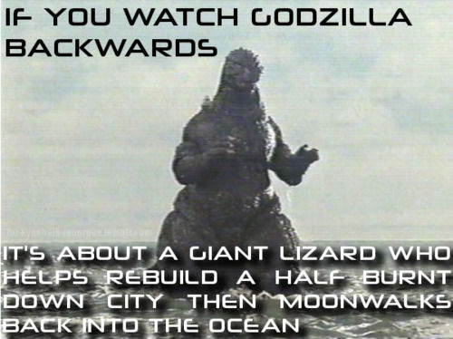 IF YOU WATCH GODZILLA BACKWARDS IT'S ABOUT A GIANT LIZARD WHO HELPS REBUILD A HALF BURNT DOWN CITY THEN MOONWALKS BACK INTO THE OCEAN