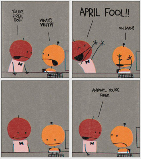 YOU'RE FIRED, BOB. WHAT?! WHY?! APRIL FOOL!! OH, MAN! ANYWAY... YOU'RE FIRED.