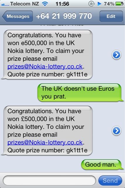 Congratulations. You have won e500,000 in the UK Nokia lottery. To claim your prize please email prizes@Nokia-lottery.co.ck. Quote ptize number: gk1tt1e The UK doesn't use Euros you prat.