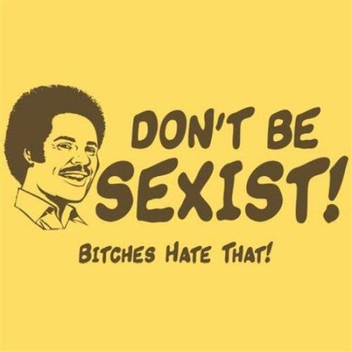 DON'T BE SEXIST! BITCHES HATE THAT!