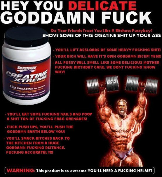 HEY YOU DELICATE GODDAMN F✡✞K
 Do Your Friends Treat You Like A Badass
 Pussyboy? SHOVE SOME OF THIS CREATINE SHIT UP YOUR ASS