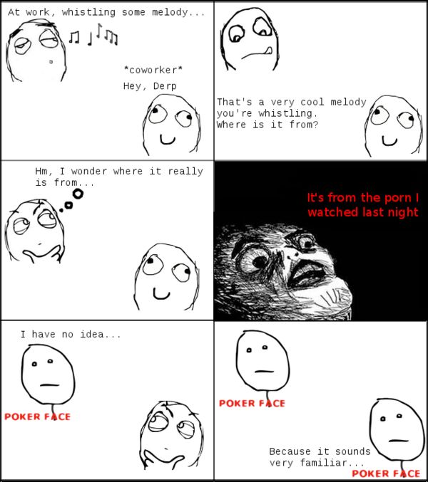 At work, whistling some melody... *coworker* Hey, Derp That's a very cool melody you're whistling. Where is it from? Hm, I wonder where it really is from... It's from pr0n I watched last night I have no idea... POKER FACE