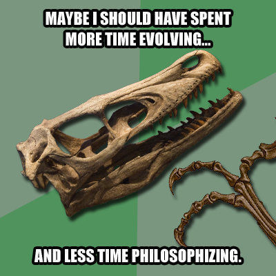 MAYBE I SHOULD HAVE SPENT MORE TIME EVOLVING... AND LESS TIME PHILOSOPHIZING.