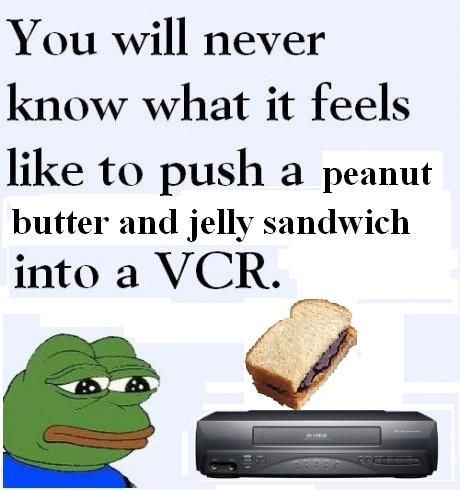 You will never know what it feels like to push a peanut butter and jelly sandwich into a VCR