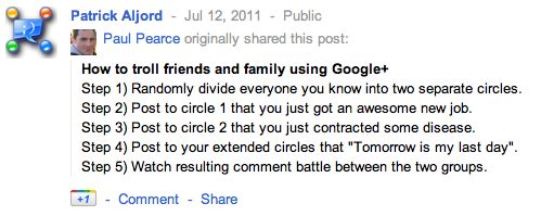 How to troll friends and family using Google+ Step 1) Randomly divide everyone you know into two separate circles. Step 2) Post to circle 1 that you just got an awesome new job. Step 3) Post to circle 2 that you just contracted some disease.