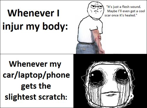 Whenever I injur my body: 'It's just a flesh wound. Maybe I'll even get a cool scar once it's healed.' Whenever my car/laptop/phone gets the slightest scratch: