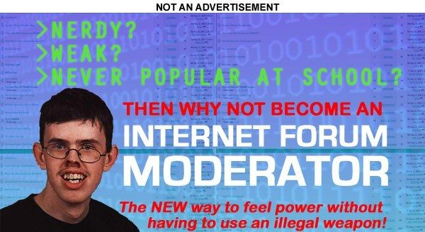 >NERDY?
 >WEAK?
 >NEVER POPULAR AT SCHOOL?
 THEN WHY NOT BECOME AN
 INTERNET FORUM MODERATOR
 The NEW way to feel power without having to use an illegal weapon!