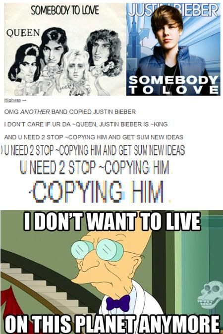 SOMEBODY TO LOVE QUEEN JUSTIN BIEBER SOMEBODY TO LOVE OMG ANOTHER BAND COPIED JUSTIN BIEBER I DONT CARE IF UR DA ~QUEEN, JUSTIN BIEBER IS ~KING AND U NEED 2 STOP ~COPYING HIM AND GET SUM NEW IDEAS I DON'T WANT TO LIVE ON THIS PLANET ANYMORE