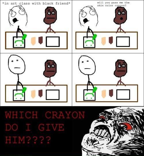 *in art class with a black friend*
 will you pass me the skin color crayon?
 WHICH CRAYON DO I GIVE HIM????