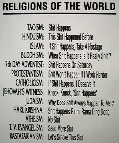 RELIGIONS OF THE WORLD TAOISM: Shit Happens HINDUISM: This Shit Happened Before ISLAM: If Shit Happens, Take A Hostage BUDDHISM: When Shit Happens Is It Really Shit ? 7th DAY ADVENTIST: Shit Happens On Saturday