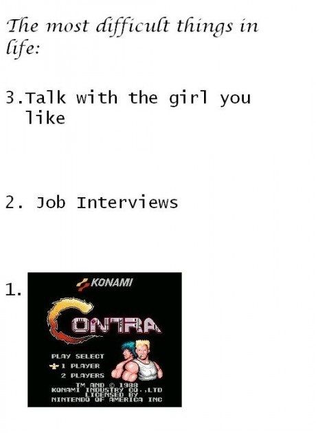 The most difficult things in life:
 3. Talk with the girl you like
 2. Job Interviews
 1. KONAMI Contra