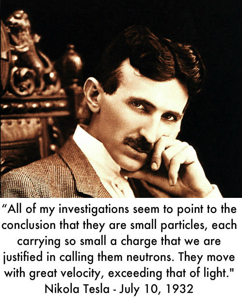 'All of my investigations seem to point to the conclusion that they are small particles, each carrying so small a charge that we are justified in calling them neutrons. They move with great velocity, exceeding that of light.' Nikola Tesla - July 10, 1932