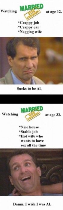 Watching MARRIED WITH CHILDREN at age 12.
 * Crappy job
 * Crappy car
 * Nagging wife
 Sucks to be Al.
 Watching MARRIED WITH CHILDREN at age 32.
 * Nice house
 * Stable job
 * Hot wife who wants to have sex all the time
 Damn, I wish I was Al.