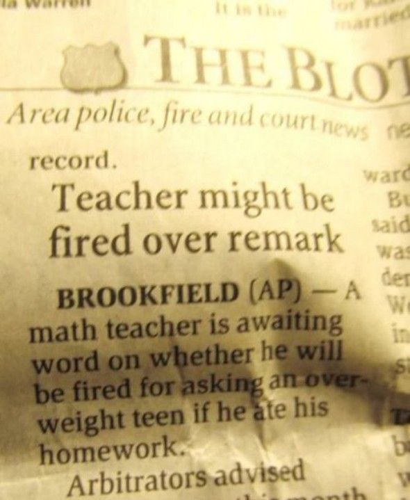 Teacher might be fired over remark BROOKFIELD (AP) - A math teacher is awaiting word on whether he will be fired for asking an over-weight teen if he ate his homework.