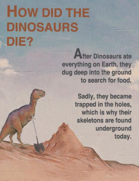 HOW DID THE DINOSAURS DIE? After Dinosaurs ate everything on Earth, they dug deep into the ground to search for food. Sadly, they became trapped in the holes, which is why their skeletons are found underground today.
