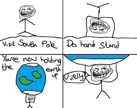 Visit South Pole
 Do hand stand
 You're now holding the earth up
 U jelly?