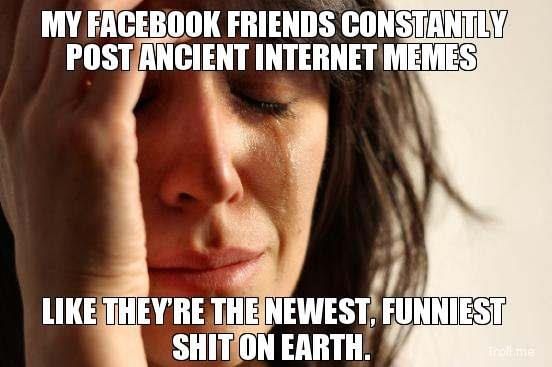 MY FACEBOOK FRIENDS CONSTANTLY POST ANCIENT INTERNET MEMES
 LIKE THEY'RE THE NEWEST, FUNNIES SHIT ON EARTH