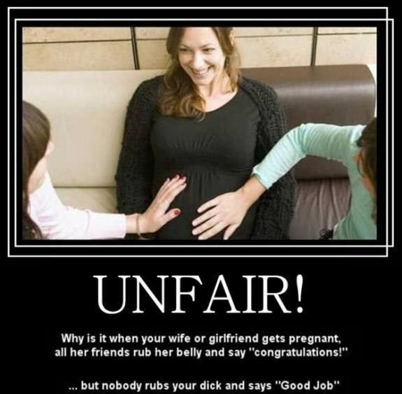 UNFAIR!
 Why is it when your wife or girlfriend gets pregnant, all her friends rub her belly and say 'congratulations!'
 ... but nobody rubs your dick and says 'Good Job'