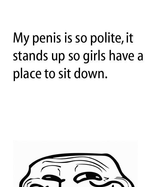 My penis is so polite, it stands up so girls have a place to sit down.