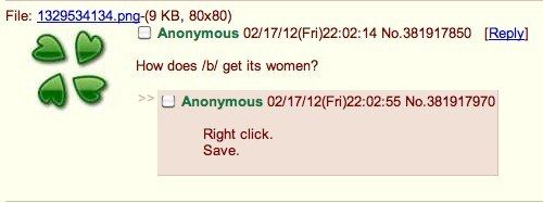How does /b/ get its women?
 Right click.
 Save.