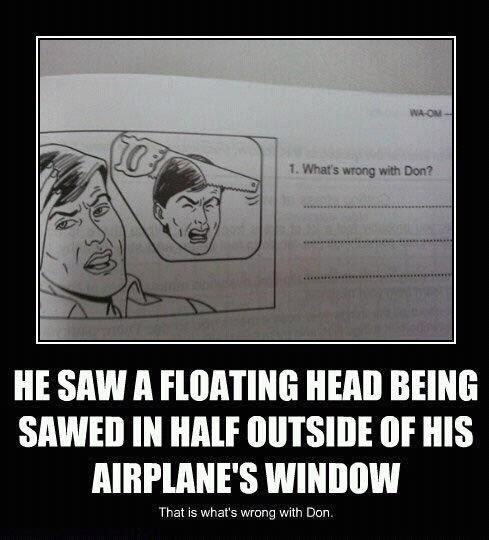 1. What's wrong with Don? HE SAW A FLOATING HEAD BEING SAWED IN HALF OUTSIDE OF HIS AIRPLANE'S WINDOW That is what's wrong with Don.