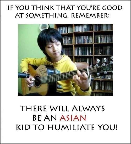 IF YOU THINK THAT YOU'RE GOOD AT SOMETHING, REMEMBER:
 THERE WILL ALWAYS BE AN ASIAN KID TO HUMILIATE YOU!