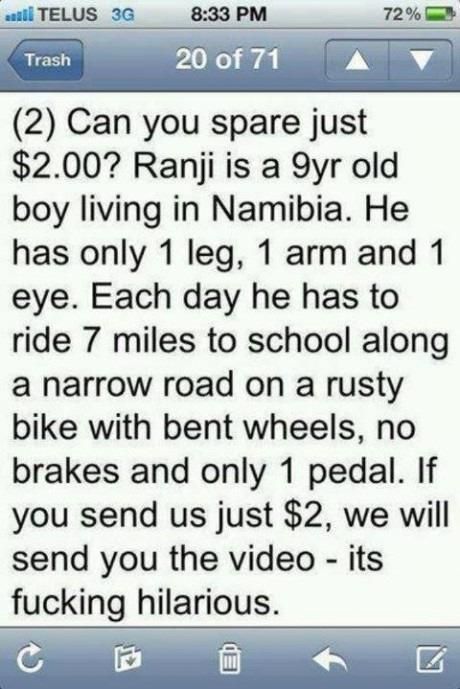 Can you spare just $2.00? Ranji is a 9yr old boy living in Namibia. He has only 1 leg, 1 arm and 1 eye. Each day he has to ride 7 miles to school along a narrow road on a rusty bike with bent wheels, no brakes and only 1 pedal.