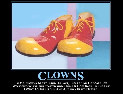 CLOWNS TO ME, CLOWNS AREN'T FUNNY. IN FACT, THEY'RE KIND OF SCARY. I'VE WONDERED WHERE THIS STARTED AND I THINK IT GOES BACK TO THE TIME I WENT TO THE CIRCUS, AND A CLOWN KILLED MY DAD.