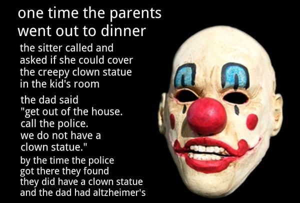 one time the parents went out to dinner the sitter called and asked if she could cover the creepy clown statue in the kid's room the dad said 'get out of the house. call the police. we do not have a clown statue.'