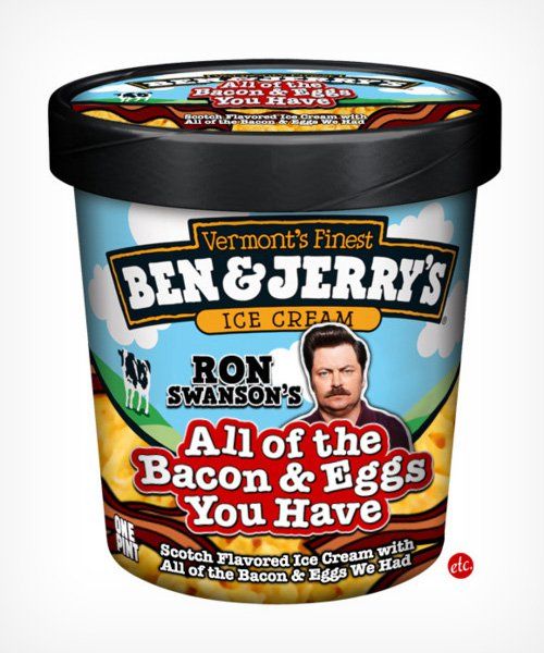 Vermont's Finest
 BEN & JERRY'S
 ICE CREAM
 RON SWANSON'S
 All of the Bacon & Eggs You Have
 Scotch Flavored Ice Cream with All of the Bacon & Eggs We Had