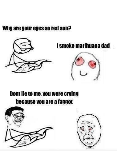 Why are your eyes so red son? I smoke marihuana dad Dont lie to me, you were crying because you are a faggot
